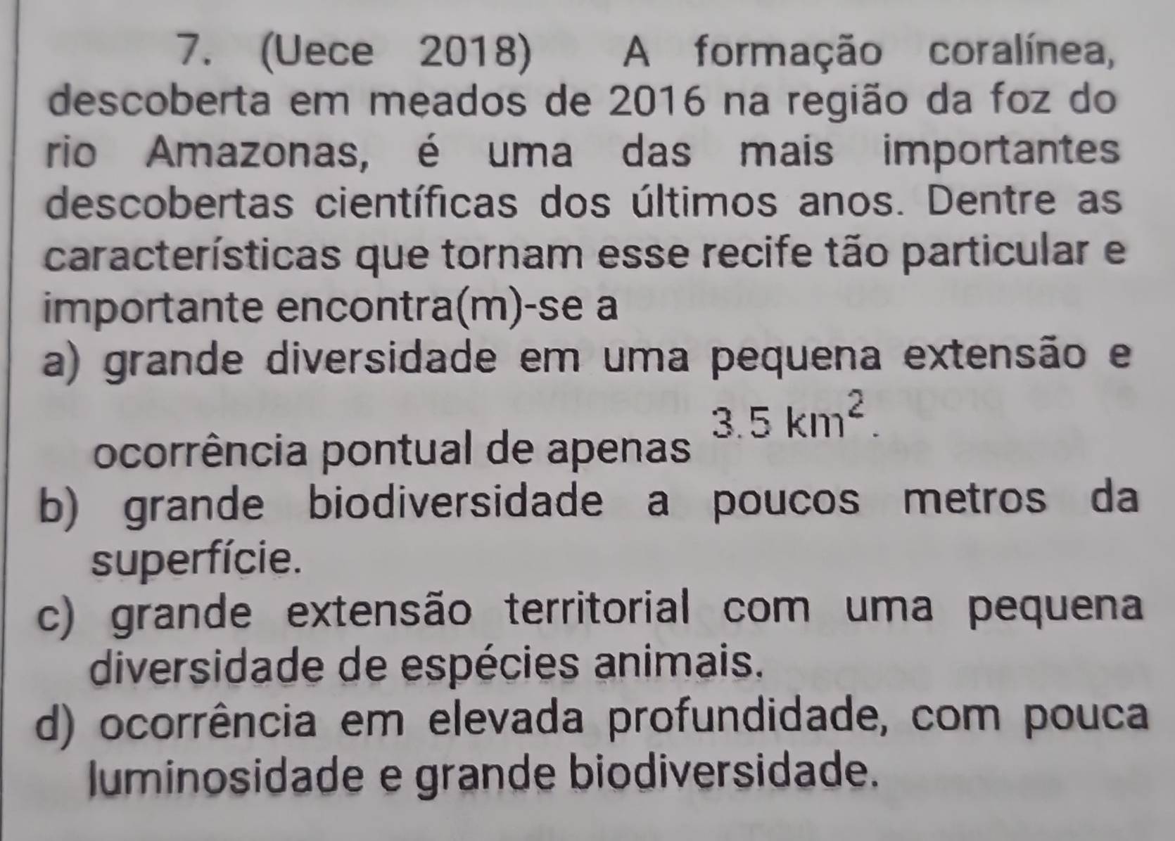 (Uece 2018) A formação coralínea,
descoberta em meados de 2016 na região da foz do
rio Amazonas, é uma das mais importantes
descobertas científicas dos últimos anos. Dentre as
características que tornam esse recife tão particular e
importante encontra(m)-se a
a) grande diversidade em uma pequena extensão e
3.5km^2. 
ocorrência pontual de apenas
b) grande biodiversidade a poucos metros da
superfície.
c) grande extensão territorial com uma pequena
diversidade de espécies animais.
d) ocorrência em elevada profundidade, com pouca
luminosidade e grande biodiversidade.