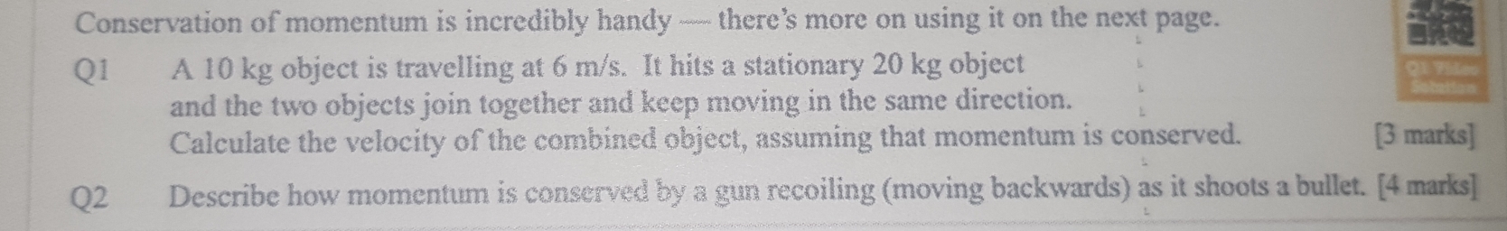 Conservation of momentum is incredibly handy — there’s more on using it on the next page. 
Q1 A 10 kg object is travelling at 6 m/s. It hits a stationary 20 kg object 
and the two objects join together and keep moving in the same direction. 
Calculate the velocity of the combined object, assuming that momentum is conserved. [3 marks] 
Q2 Describe how momentum is conserved by a gun recoiling (moving backwards) as it shoots a bullet. [4 marks]