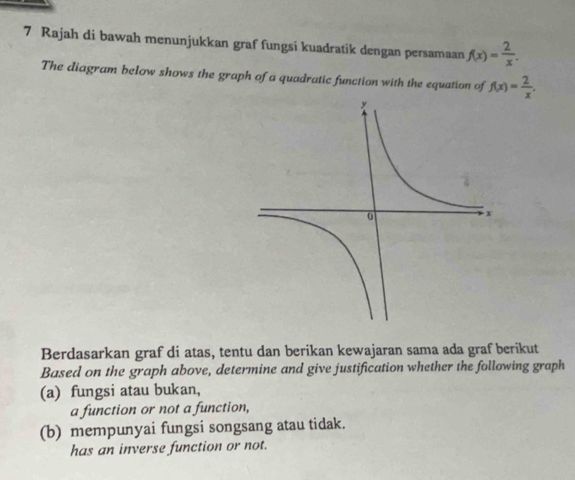 Rajah di bawah menunjukkan graf fungsi kuadratik dengan persamaan f(x)= 2/x . 
The diagram below shows the graph of a quadratic function with the equation of f(x)= 2/x , 
Berdasarkan graf di atas, tentu dan berikan kewajaran sama ada graf berikut 
Based on the graph above, determine and give justification whether the following graph 
(a) fungsi atau bukan, 
a function or not a function, 
(b) mempunyai fungsi songsang atau tidak. 
has an inverse function or not.