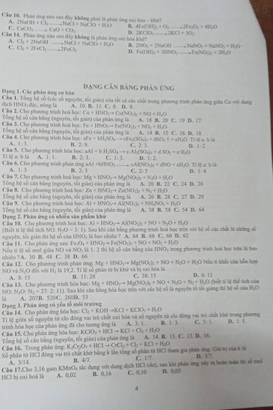 Cầu 10, Phân ứng nào sau đây không phải là phân ứng oxi hóa - khả?
A. 2NaOH+Cl_2 _ _2NaCl+NaClO+H_2O B. 4Fe(OH)_2+O_2 _ _ ,2Fe_2O_3+4H_2O
C. CaCO_3 _ CaO+CO_2
D. 2KClO_3 ,2KCl+3O_2
Câu 14. Phản ứng nào sau đây không là phân ứng oxi hóa khứ?_
A. Cl_2+2NaOH _ NaCl+NaClO+H_2O B. 2NO_2+2NaOH to NaNO_3+NaNO_2+H_2O
C. Cl_2+2FeCl_2 _ 2FeCl_3 D. Fe(OH)_3+3HNO_3to Fe(NO_3)_3+3H_2O __
Dạng Cân bảng phân ứng
Dạng 1. Các phản ứng cơ bản
Câu 1. Tổng hệ số (các số nguyên, tối giản) của tắt cả các chất trong phương trình phản ứng giữa Cu với đang
dịch HNO_3d_3c , nóng là A. 10 B. 11 C. 8. D. 9.
Câu 2. Cho phương trình hoá học: Cu+HNO_3to Cu(NO_3)_2+NO+H_2O
Tổng hệ số cân bằng (nguyên, tối gián) của phản ứng là A. 18 B. 20 C. 19 D. 17
Câu 3. Cho phương trình hoá học: Fe+HNO_3to Fe(NO_3)_3+NO_2+H_2O
Tổng hệ số cân bằng (nguyên, tối giản) của phản ứng là A. 14 B. 15 C. 16 D. 18
Câu 4. Cho phương trình hóa học: a IFe+bH_2SO_4to cFe_2(SO_4)_3+dSO_2uparrow +eH_2O.  Tỉ lệ x b là
A. 1:3. B. 2:9. C. 2: 3. D. 1:2
Câu 5. Cho phương trình hóa học: x:aAl+bH_2SO_4to cAl_2(SO_4)_3+dSO_2+cH_2O
Tỉ lệ a: b là A. 1:1. B. 2:3. C. 1:3. D. 1:2.
Câu 6. Cho phương trình phán ứng aAl+bHNO_3 cAl(NO_3)_3+dNO+eH_2O Tỉ lệ x b là
A. 1:3 B. 2:3 C. 2:5 D. 1:4
Câu 7. Cho phương trình hoá học: Mg+HNO_3to Mg(NO_3)_2+N_2O+H_2O
Tổng hệ số cân bằng (nguyên, tối giản) của phản ứng là A. 20 B. 22 C. 24 D. 26
Câu 8. Cho phương trình hoá học: Zn+HNO_3to Zn(NO_3)_2+N_2+H_2O
Tổng hệ số cân bằng (nguyên, tối giản) của phản ứng là A. 26 B. 28 C. 27 D. 29
Câu 9. Cho phương trình hoá học: Al+HNO_3to Al(NO_3)_3+NH_4NO_3+H_2O
Tổng hệ số cân bằng (nguyên, tối giản) của phản ứng là A. 38 B. 58 C. 54 D. 64
Dạng 2. Phản ứng có nhiều săn phẩm khử
Câu 10. Cho phương trình hoá học: Al+HNO_3to Al(NO_3)_3+NO+N_2O+H_2O
(Biết tỉ lệ thể tích NO:N_2O=3:1) ). Sau khí cân bằng phương trình hoá học trên với hệ số các chất là những số
nguyên, tối giản thì hệ số của HNO là bao nhiêu ? A. 64 B. 66 C. 60 D. 62
Câu 11. Cho phản ứng sau: Fe_3O_4+HNO_3to Fe(NO_3)_3+NO+NO_2+H_2O
Nếu tỉ lệ số mol giữa NO và NO_2 là 1:2 thì hệ số cân bằng của HNO; trong phương trình hoá học trên là bao
nhiêu ?A. 30 B. 48 C. 38 D. 66
Câu 12. Cho phương trình phản ứng: Mg+HNO_3to Mg(NO_3)_2+NO+N_2O+H_2O Nếu ti khối của bỗn hợp
NO và N_2O đổi với H_2 là 19,2. Tỉ lệ số phân tử bị khứ và bị oxi hóa là
A. 8:15 B. 11:28 C. 38: 15 D. 6:11
Câu 13. Cho phương trình hóa học: Mg+HNO_3to Mg(NO_3)_2+NO+N_2O+N_2+H_2O (biết tí lệ thể tích của
NO 4 N_2O:N_2=27:2:11) 0. Sau khi cân bảng hóa học trên với các hệ số là nguyên tổ tối giảng thì hệ số của H_2O
là A. 207B. 520C. 260D. 53
Dạng 3. Phản ứng có yếu tố môi trường
Câu 14. Cho phản ứng hóa học: Cl_2+KOHto KCl+KClO_3+H_2O
Tỉ lệ giữa số nguyên tử clo đóng vai trò chất oxi hóa và số nguyên từ clo đóng vai trò chất khứ trong phương
trình hóa học của phản ứng đã cho tương ứng là A. 3:1. B. 1:3. C. 5:1. D. 1:5.
Câu 15. Cho phản ứng hóa học: KClO_3+HClto KCl+Cl_2+H_2O
Tổng hệ số cần bằng (nguyên, tối giản) của phản ứng là A. 14. B. 15. C. 13. D. 16.
Câu 16. Trong phản ứng: K_2Cr_2O_7+HClto CrCl_3+Cl_2+KCl+H_2O
Số phân tứ HCl đóng vai trò chất khứ bảng k lần tổng số phân tử HCl tham gia phân ứng. Giả trị của k là
A. 3/14. B. 4/7. C. 1/7.
D. 3/7.
Câu 17.Cho 3,16 gam KMnO₄ tác dụng với dung dịch HCl (dư), sau khi phản ứng xây ra hoàm tràm thì số moi
HCl bị oxi hoá là A. 0,02 B. 0,16 C. 0,10 D. 0,05
4