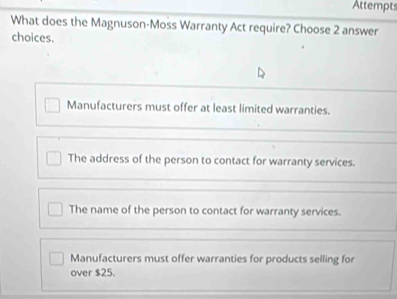 Attempts
What does the Magnuson-Moss Warranty Act require? Choose 2 answer
choices.
Manufacturers must offer at least limited warranties.
The address of the person to contact for warranty services.
The name of the person to contact for warranty services.
Manufacturers must offer warranties for products selling for
over $25.