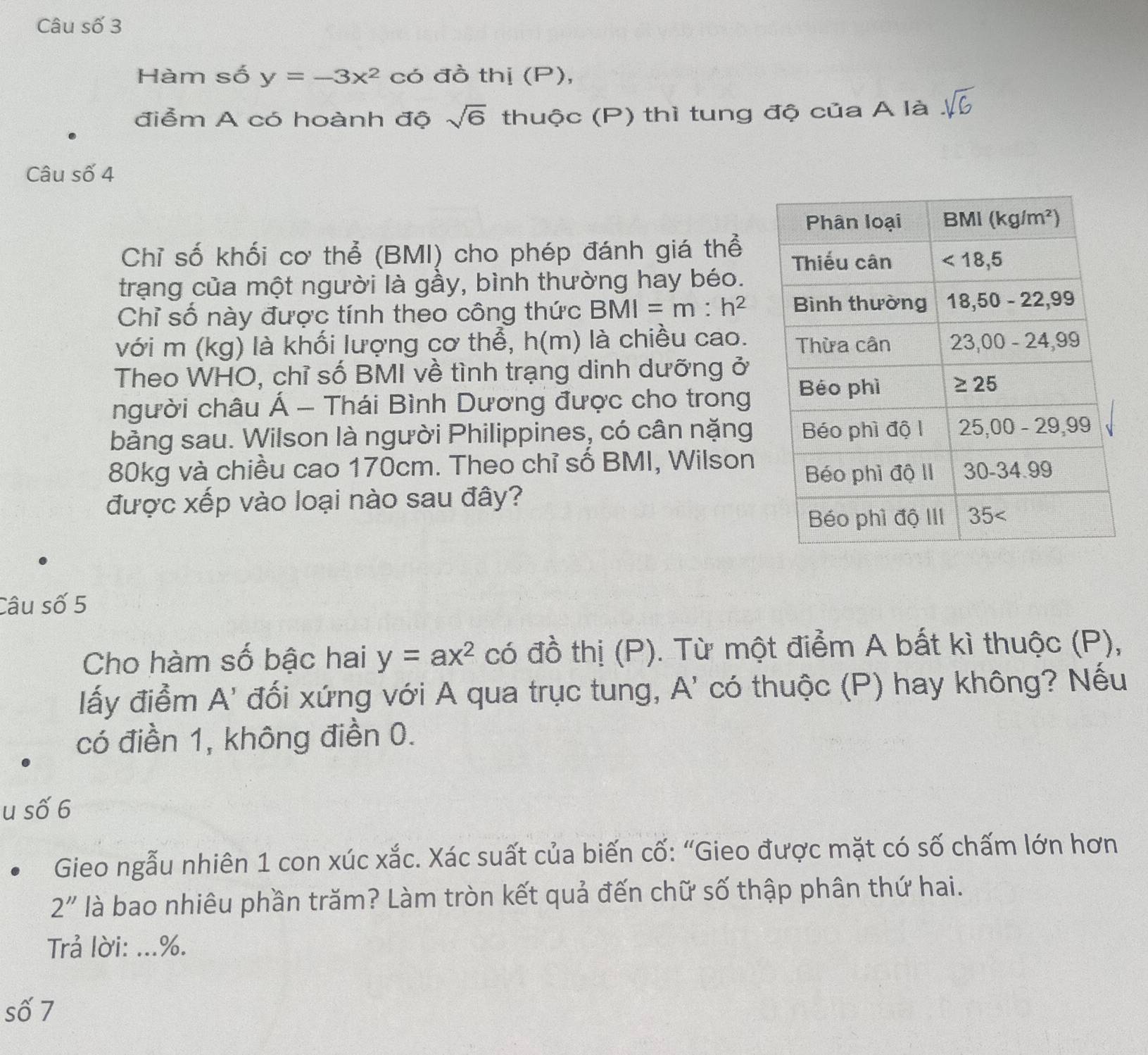 Câu số 3
Hàm số y=-3x^2 có đồ thị (P),
điểm A có hoành độ sqrt(6) thuộc (P) thì tung độ của A là
Câu số 4
Chỉ số khối cơ thể (BMI) cho phép đánh giá thể
trạng của một người là gầy, bình thường hay béo.
Chỉ số này được tính theo công thức BMI=m:h^2
với m (kg) là khối lượng cơ thể, h(m) là chiều cao.
Theo WHO, chỉ số BMI về tình trạng dinh dưỡng ở
người châu Á - Thái Bình Dương được cho trong
bảng sau. Wilson là người Philippines, có cân nặng
80kg và chiều cao 170cm. Theo chỉ số BMI, Wilson
được xếp vào loại nào sau đây?
Câu số 5
Cho hàm số bậc hai y=ax^2 có đồ thị (P). Từ một điểm A bất kì thuộc (P),
lấy điểm A' đối xứng với A qua trục tung, A' có thuộc (P) hay không? Nếu
có điền 1, không điền 0.
u số 6
Gieo ngẫu nhiên 1 con xúc xắc. Xác suất của biến cố: “Gieo được mặt có số chấm lớn hơn
2'' là bao nhiêu phần trăm? Làm tròn kết quả đến chữ số thập phân thứ hai.
Trả lời: ...%.
số 7