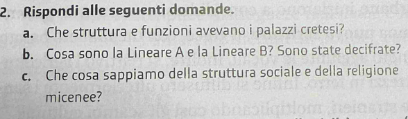 Rispondi alle seguenti domande. 
a. Che struttura e funzioni avevano i palazzi cretesi? 
b. Cosa sono la Lineare A e la Lineare B? Sono state decifrate? 
c. Che cosa sappiamo della struttura sociale e della religione 
micenee?