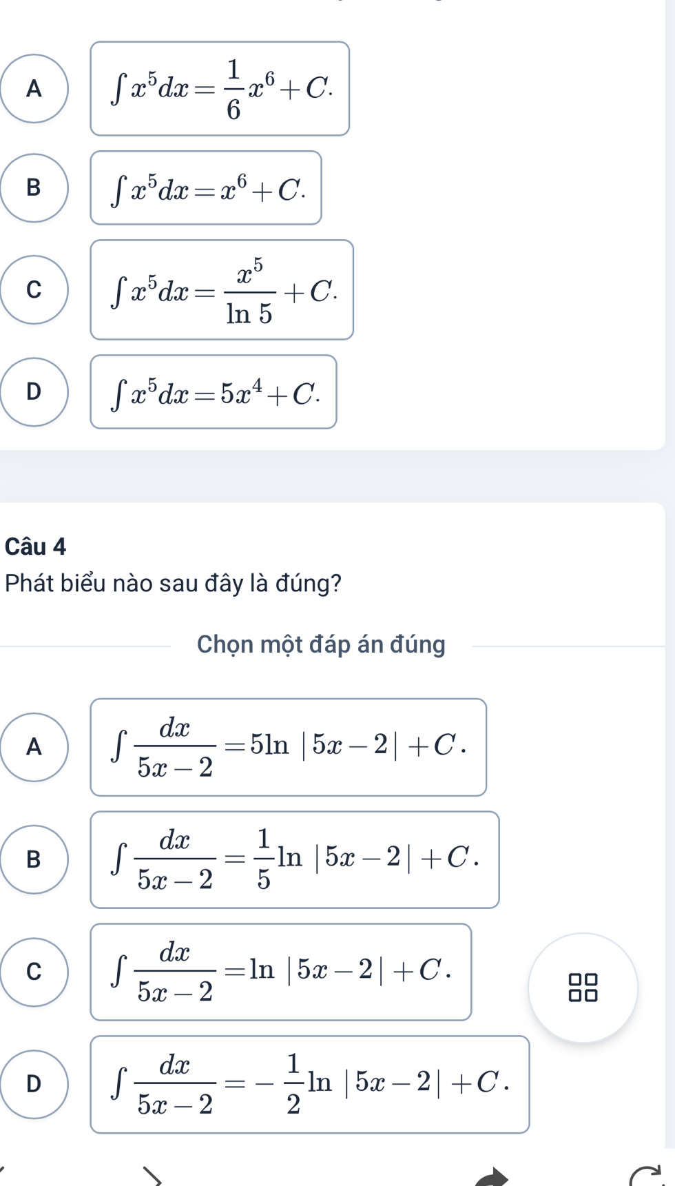 A ∈t x^5dx= 1/6 x^6+C.
B ∈t x^5dx=x^6+C.
C ∈t x^5dx= x^5/ln 5 +C.
D ∈t x^5dx=5x^4+C. 
Câu 4
Phát biểu nào sau đây là đúng?
Chọn một đáp án đúng
A ∈t  dx/5x-2 =5ln |5x-2|+C.
B ∈t  dx/5x-2 = 1/5 ln |5x-2|+C.
C ∈t  dx/5x-2 =ln |5x-2|+C. 
88
D ∈t  dx/5x-2 =- 1/2 ln |5x-2|+C.