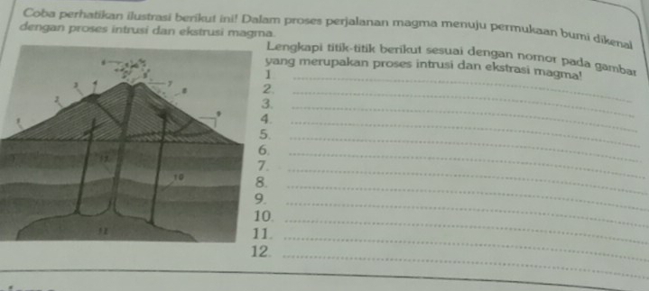 Coba perhatikan ilustrasi berikut ini! Dalam proses perjalanan magma menuju permukaan bumi dikenal 
dengan proses intrusi dan ekstrusi magma. engkapi titik-titik berikut sesuai dengan nomor pada gambar 
_ 
ng merupakan proses intrusi dan ekstrasi magma! 
_ 
_ 
_ 
_ 
_ 
_ 
_ 
_ 
_ 
11._ 
_