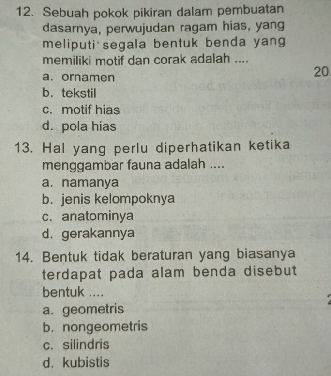 Sebuah pokok pikiran dalam pembuatan
dasarnya, perwujudan ragam hias, yang
meliputi segala bentuk benda yang
memiliki motif dan corak adalah ....
a. ornamen
20.
b.tekstil
c. motif hias
d. pola hias
13. Hal yang perlu diperhatikan ketika
menggambar fauna adalah ....
a. namanya
b. jenis kelompoknya
c. anatominya
d. gerakannya
14. Bentuk tidak beraturan yang biasanya
terdapat pada alam benda disebut
bentuk ....
a. geometris
b. nongeometris
c. silindris
d. kubistis