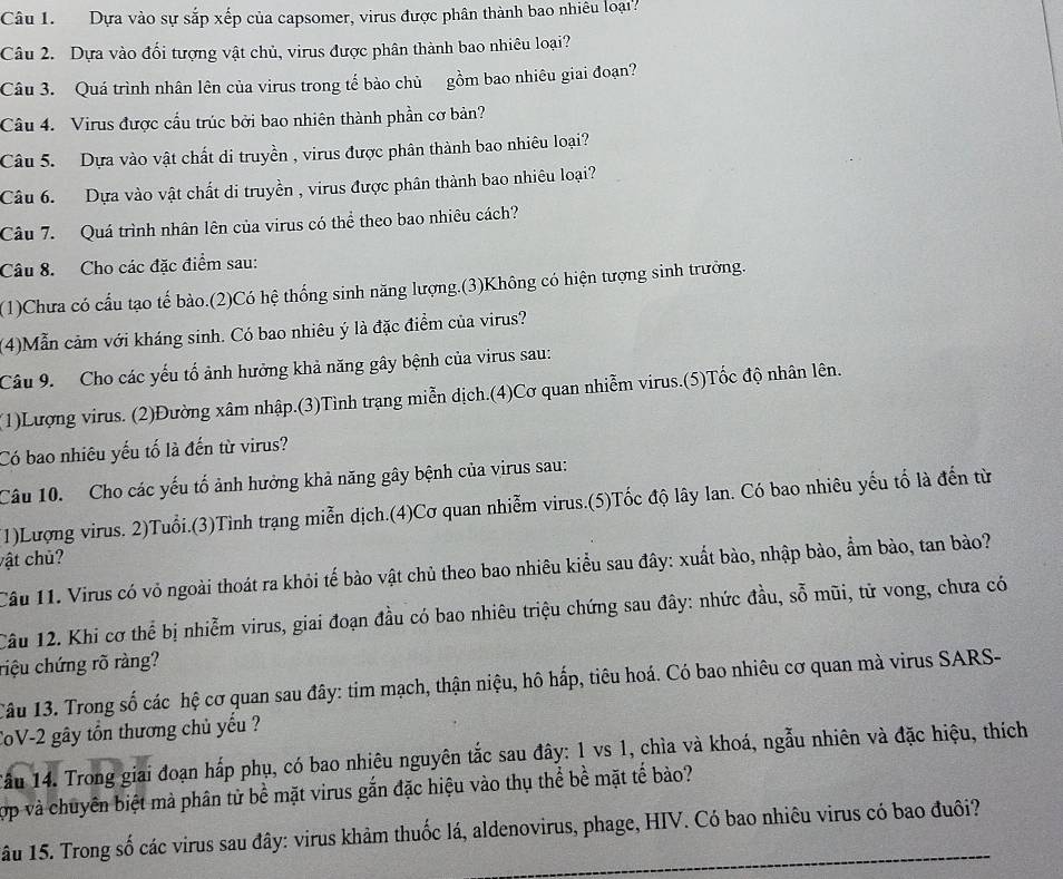 Dựa vào sự sắp xếp của capsomer, virus được phân thành bao nhiều loại?
Câu 2. Dựa vào đối tượng vật chủ, virus được phân thành bao nhiêu loại?
Câu 3. Quá trình nhân lên của virus trong tế bào chủ gồm bao nhiêu giai đoạn?
Câu 4. Virus được cầu trúc bởi bao nhiên thành phần cơ bản?
Câu 5. Dựa vào vật chất di truyền , virus được phân thành bao nhiêu loại?
Câu 6. Dựa vào vật chất di truyền , virus được phân thành bao nhiêu loại?
Câu 7. Quá trình nhân lên của virus có thể theo bao nhiêu cách?
Câu 8. Cho các đặc điểm sau:
(1)Chưa có cấu tạo tế bào.(2)Có hệ thống sinh năng lượng.(3)Không có hiện tượng sinh trưởng.
(4)Mẫn cảm với kháng sinh. Có bao nhiêu ý là đặc điểm của virus?
Câu 9. Cho các yếu tố ảnh hưởng khả năng gây bệnh của virus sau:
(1)Lượng virus. (2)Đường xâm nhập.(3)Tình trạng miễn dịch.(4)Cơ quan nhiễm virus.(5)Tốc độ nhân lên.
Có bao nhiêu yếu tố là đến từ virus?
Câu 10. Cho các yếu tố ảnh hưởng khả năng gây bệnh của virus sau:
(1)Lượng virus. 2)Tuổi.(3)Tình trạng miễn dịch.(4)Cơ quan nhiễm virus.(5)Tốc độ lây lan. Có bao nhiêu yếu tố là đến từ
vật chủ?
Câu 11. Virus có vỏ ngoài thoát ra khỏi tế bào vật chủ theo bao nhiêu kiểu sau đây: xuất bào, nhập bào, ẩm bào, tan bào?
Câu 12. Khi cơ thể bị nhiễm virus, giai đoạn đầu có bao nhiêu triệu chứng sau đây: nhức đầu, sỗ mũi, tử vong, chưa có
riệu chứng rõ ràng?
Câu 13. Trong số các hệ cơ quan sau đây: tim mạch, thận niệu, hô hấp, tiêu hoá. Có bao nhiêu cơ quan mà virus SARS-
CoV-2 gây tồn thương chủ yếu ?
Tầu 14. Trong giai đoạn hấp phụ, có bao nhiêu nguyên tắc sau đây: 1 vs 1, chìa và khoá, ngẫu nhiên và đặc hiệu, thích
Tợp và chuyên biệt mà phân tử bể mặt virus gắn đặc hiệu vào thụ thể bề mặt tế bào?
âu 15. Trong số các virus sau đây: virus khảm thuốc lá, aldenovirus, phage, HIV. Có bao nhiêu virus có bao đuôi?