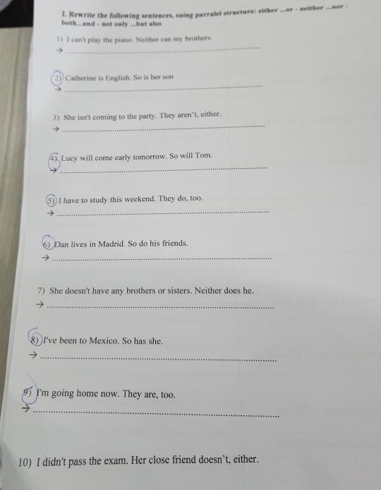 Rewrite the following sentences, suing parralel structure: either ...or - neither ...nor - 
both...and - not only ...but also 
_ 
1) I can't play the piano. Neither can my brothers. 
_ 
2) Catherine is English. So is her son 
_ 
3) She isn't coming to the party. They aren't, either. 
4) Lucy will come early tomorrow. So will Tom. 
_ 
5) I have to study this weekend. They do, too. 
_ 
6) Dan lives in Madrid. So do his friends. 
_ 
7) She doesn't have any brothers or sisters. Neither does he. 
_ 
8) I've been to Mexico. So has she. 
_ 
9 I'm going home now. They are, too. 
_ 
10) I didn't pass the exam. Her close friend doesn’t, either.