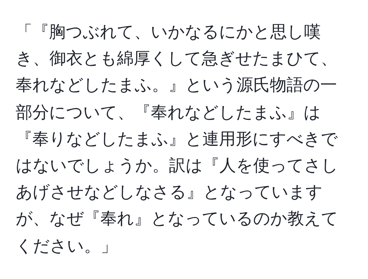 「『胸つぶれて、いかなるにかと思し嘆き、御衣とも綿厚くして急ぎせたまひて、奉れなどしたまふ。』という源氏物語の一部分について、『奉れなどしたまふ』は『奉りなどしたまふ』と連用形にすべきではないでしょうか。訳は『人を使ってさしあげさせなどしなさる』となっていますが、なぜ『奉れ』となっているのか教えてください。」