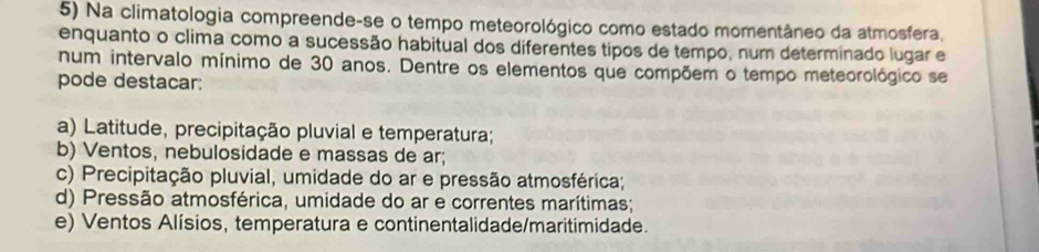 Na climatologia compreende-se o tempo meteorológico como estado momentâneo da atmosfera.
enquanto o clima como a sucessão habitual dos diferentes tipos de tempo, num determinado lugar e
num intervalo mínimo de 30 anos. Dentre os elementos que compõem o tempo meteorológico se
pode destacar:
a) Latitude, precipitação pluvial e temperatura;
b) Ventos, nebulosidade e massas de ar;
c) Precipitação pluvial, umidade do ar e pressão atmosférica;
d) Pressão atmosférica, umidade do ar e correntes marítimas;
e) Ventos Alísios, temperatura e continentalidade/maritimidade.