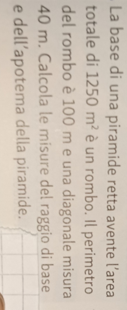 La base di una piramide retta avente l’area 
totale di 1250m^2 è un rombo. Il perimetro 
del rombo è 100 m e una diagonale misura
40 m. Calcola le misure del raggio di base 
e dell’apotema della piramide.