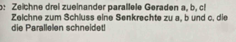 b: Zeichne drei zueinander parallele Geraden a, b, cl 
Zelchne zum Schluss eine Senkrechte zu a, b und c. die 
die Parallelen schneidet!