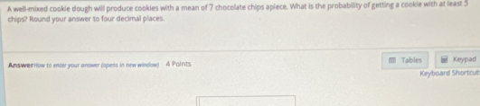 A well-mixed cookle dough will produce cookies with a mean of 7 chocolate chips apiece. What is the probability of getting a cookie with at least 5
chips? Round your answer to four decimal places. 
Answer How to enter your answer (opens in new window) 4 Paints Tables Keypad 
Keyboard Shortcut