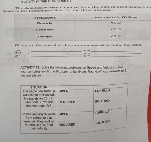 ACTIVITY #1: WIN IT OR LOSE IT! 
The data below were obtained from the 500-m dash competitio 
finals in the Intramural Meet for the three athletes. 
Compute the speed of the runners and determine the rank. 
1at -__ 
a = s =__ 
_s -_ 
ACTIVITY #2: Solve the following problems on Speed and Velocity. Show 
your complete solution with proper units. (Note: Round off your answers to 2
decimal places)