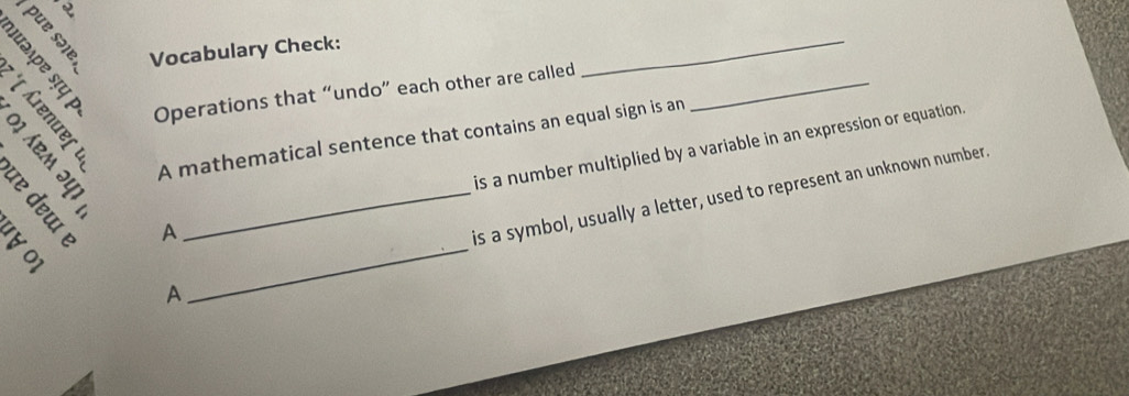 Vocabulary Check: 
X s Operations that “undo” each other are called_ 
_ 
A mathematical sentence that contains an equal sign is an 
A is a number multiplied by a variable in an expression or equation. 
A_ is a symbol, usually a letter, used to represent an unknown number.