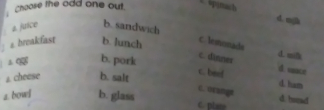 Choose the odd one out.
opinach
d. mjk
. a. juice b. sandwich
a breakfast b. lunch
C. lemonade d. milk
c. dinner d. unce
b. pork c. beef d. ham
a. cheese b. salt
C. orange
d. hread
a. bowl b. glass C. plate