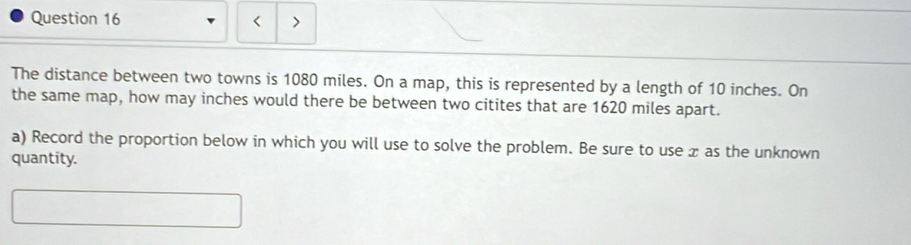 < > 
The distance between two towns is 1080 miles. On a map, this is represented by a length of 10 inches. On 
the same map, how may inches would there be between two citites that are 1620 miles apart. 
a) Record the proportion below in which you will use to solve the problem. Be sure to use x as the unknown 
quantity.