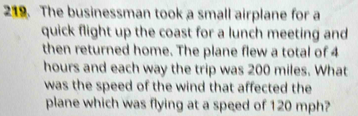 The businessman took a small airplane for a 
quick flight up the coast for a lunch meeting and 
then returned home. The plane flew a total of 4
hours and each way the trip was 200 miles. What 
was the speed of the wind that affected the 
plane which was flying at a speed of 120 mph?