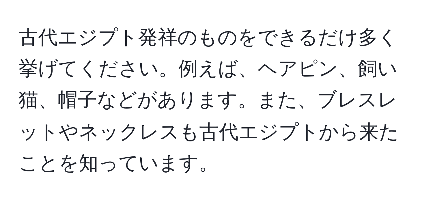 古代エジプト発祥のものをできるだけ多く挙げてください。例えば、ヘアピン、飼い猫、帽子などがあります。また、ブレスレットやネックレスも古代エジプトから来たことを知っています。