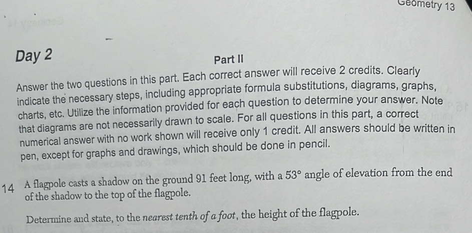 Geometry 13 
Day 2 
Part II 
Answer the two questions in this part. Each correct answer will receive 2 credits. Clearly 
indicate the necessary steps, including appropriate formula substitutions, diagrams, graphs, 
charts, etc. Utilize the information provided for each question to determine your answer. Note 
that diagrams are not necessarily drawn to scale. For all questions in this part, a correct 
numerical answer with no work shown will receive only 1 credit. All answers should be written in 
pen, except for graphs and drawings, which should be done in pencil. 
14 A flagpole casts a shadow on the ground 91 feet long, with a 53° angle of elevation from the end 
of the shadow to the top of the flagpole. 
Determine and state, to the nearest tenth of a foot, the height of the flagpole.