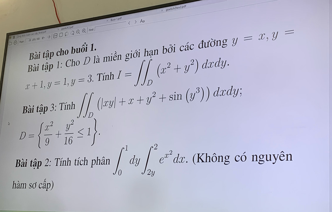 × giaitich3tex2.pdf 
= = Công thức toàn cao cấp_final pốt × giaitich 3.pưi x Buoi 1 pd 
Find: 
S nge (30 /30) 
Bài tập cho buổi 1. 
Bài tập 1: Cho D là miền giới hạn bởi các đường y=x, y=
x+1, y=1, y=3. Tính I=∈t ∈t _D^(1(x^2)+y^2)dxdy. 
Bài tập 3: Tính ∈t ∈t _D(|xy|+x+y^2+sin (y^3))dxdy;
D=  x^2/9 + y^2/16 ≤ 1. 
Bài tập 2: Tính tích phân ∈t _0^(1dy∈t _(2y)^2e^x^2)dx. (Không có nguyên 
hàm sơ cấp)