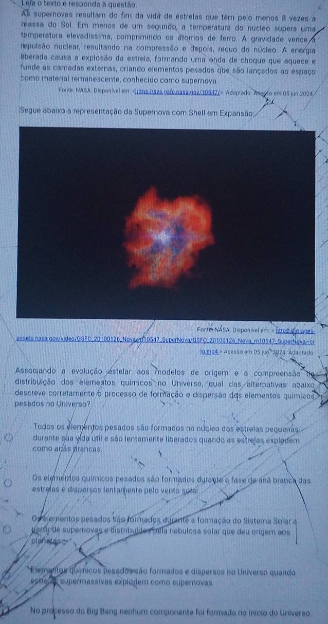 Leja o texto e responda à questão.
As supernovas resultam do fim da vida de estrelas que têm pelo menos 8 vezes a
massa do Sol. Em menos de um segunão, a temperatura do núcleo supera uma
temperatura elevadíssima, comprimíndo os átomos de ferro. A gravidade vence,
repulsão nuclear, resultando na compressão e depois, recuo do núcleo. A energia
Bberada causa a explosão da estreia, formando uma enda de choque que aquece e
funde as camadas externas, criando elementos pesados que são lançados ao espaço
como material remanescente, conhecido como supernova.
Fonte: NASA: Disponível em:. Adaptado. Asesso em 05 jun 2024
Segue abaixo a representação da Supernova com Shell em Expansão
Fonte NASA Disponível em Acesso em 05 jun 2024: Adaptado
Assocando a evolução estelar aos modelos de orígem e a compreensão
distribuição dos elementos químicos no Universo, qual das alterpativas abaixo
descreve corretamente o processo de formação e dispersão das elementos químicos
pesados no Universo?
Todos os elementos pesados são formados no núcleo das estreias pequenas
durante sua vida útil e são lentamente liberados quando as estreias explodem
como anás prancas.
Os elementos químicos pesados são formados durante a fase de anã branca das
estrelas e disperços lentamente pelo vento solar
Os elementos pesados são formados durante a formação do Sistema Solar a
paror de supernovas e distribuídos pela nebulosa solar que deu origem aos
planstas
Elementos químicos pesados são formados e dispersos no Universo quando
estrelal supermassivas expiodem como supernovas
No processo do Big Bang nenhum componente foi formado no início do Universo