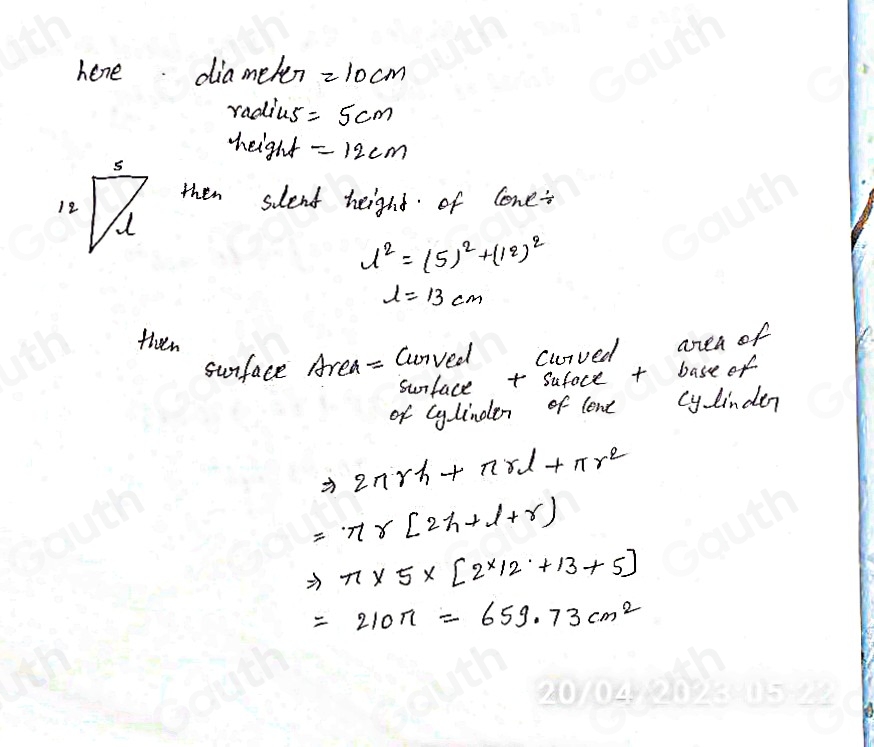 hene. diamelen =10cm
radius =5cm
height =12cm
then slent heighd of lone
1^2=(5)^2+(12)^2
l=13cm
then 
sunface Area- Cunved curved area of 
surface + sufoce + base of 
of cylinden of lone cy linden
Rightarrow 2nrh+nrl+π r^2
=nr[2h+l+r]
Rightarrow π * 5* [2* 12+13+5]
=210π -659.73cm^2