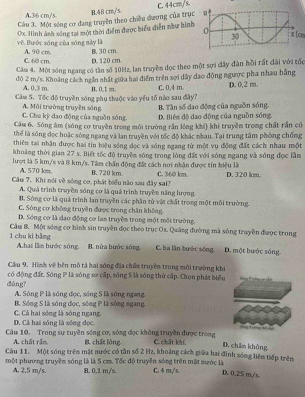 A.36 cm/s.
B.48 cm/s. C. 44cm/s.
Câu 3. Một sóng cơ đang truyền theo chiều dương của trục
Ox. Hình ảnh sóng tại một thời điểm được biểu diễn như hình
x (cm
vẽ. Bước sóng của sóng này là
A. 90 cm. B. 30 cm.
C. 60 cm. D. 120 cm.
Câu 4. Một sóng ngang có tần số 10Hz, lan truyền dọc theo một sợi dây đàn hồi rất dài với tốc
độ 2 m/s. Khoảng cách ngắn nhất giữa hai điểm trên sợi dây dao động ngược pha nhau bằng
A. 0,3 m. B. 0,1 m. C. 0,4 m. D. 0,2 m.
Câu 5. Tốc độ truyền sóng phụ thuộc vào yếu tố nào sau đây?
A. Môi trường truyền sóng. B. Tần số dao động của nguồn sóng.
C. Chu kỳ dao động của nguồn sóng. D. Biên độ dao động của nguồn sóng.
Câu 6. Sóng âm (sóng cơ truyền trong môi trường rắn lỏng khí) khi truyền trong chất rắn có
thể là sóng dọc hoặc sóng ngang và lan truyền với tốc độ khác nhau. Tại trung tâm phòng chống
thiên tai nhận được hai tín hiệu sóng dọc và sóng ngang từ một vụ động đất cách nhau một
khoảng thời gian 27 s. Biết tốc độ truyền sóng trong lòng đất với sóng ngang và sóng dọc lần
lượt là 5 km/s và 8 km/s. Tâm chấn động đất cách nơi nhận được tín hiệu là
A. 570 km. B. 720 km. C. 360 km. D. 320 km.
Câu 7. Khi nói về sóng cơ, phát biểu nào sau đây sai?
A. Quá trình truyền sóng cơ là quá trình truyền năng lượng.
B. Sóng cơ là quá trình lan truyền các phần tử vật chất trong một môi trường.
C. Sóng cơ không truyền được trong chân không.
D. Sóng cơ là dao động cơ lan truyền trong một môi trường.
Câu 8. Một sóng cơ hình sin truyền dọc theo trục Ox. Quãng đường mà sóng truyền được trong
1 chu kì bằng
Ahai lần bước sóng. B. nửa bước sóng. C. ba lần bước sóng. D. một bước sóng.
Câu 9. Hình vẽ bên mô tả hai sóng địa chấn truyền trong môi trường khi
có động đất. Sóng P là sóng sơ cấp, sóng S là sóng thứ cấp. Chọn phát biểu Sông P (sông sơ cấp)
đúng?
A. Sóng P là sóng dọc, sóng S là sóng ngang.
B. Sóng S là sóng dọc, sóng P là sóng ngang.
C. Cả hai sóng là sóng ngang.
D. Cả hai sóng là sóng dọc.
Sống S (sống thứ cập)
Câu 10. Trong sự tuyền sóng cơ, sóng dọc không truyền được trong
A. chất rắn. B. chất lỏng. C. chất khí.
D. chân không.
Câu 11. Một sóng trên mặt nước có tần số 2 Hz, khoảng cách giữa hai đỉnh sóng liên tiếp trên
một phương truyền sóng là là 5 cm. Tốc độ truyền sóng trên mặt nước là
A. 2,5 m/s. B. 0,1 m/s. C. 4 m/s.
D. 0,25 m/s.