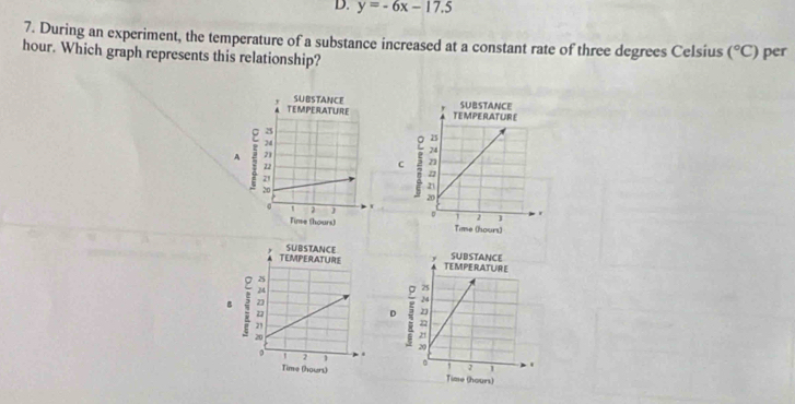 y=-6x-17.5
7. During an experiment, the temperature of a substance increased at a constant rate of three degrees Celsius (^circ C)
hour. Which graph represents this relationship? per 

C 



D 
B