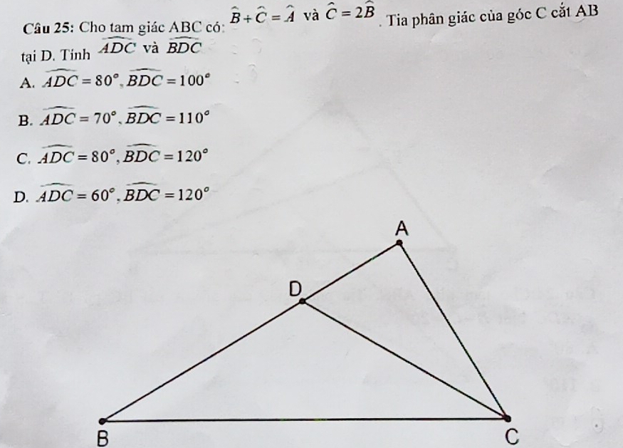 Cho tam giác ABC có hat B+hat C=hat A và hat C=2hat B. Tia phân giác của góc C cắt AB
tại D. Tinh widehat ADC và widehat BDC
A. widehat ADC=80°, widehat BDC=100°
B. widehat ADC=70°, widehat BDC=110°
C. widehat ADC=80°, widehat BDC=120°
D. widehat ADC=60°, widehat BDC=120°