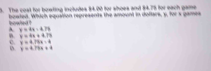 The cost for bowling includes $4.00 for shoes and $4.75 for each game
bowled. Which equation epresents the amount in dollars, y, for x games
bowled ?
A. y=4x-4.76
B. y=4x+4.76
C. y=4,78x-4
D. y=4.78x+4