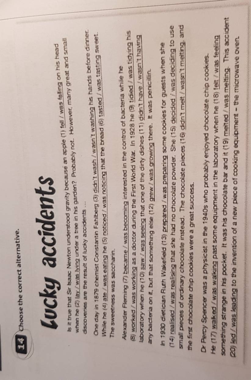 Choose the correct alternative. 
Lucky accidents 
Is it true that Sir Isaac Newton understood gravity because an apple (1) fell / was falling on his head 
when he (2) lay /was lying under a tree in his garden? Probably not. However, many great and small 
discoveries are the result of lucky accidents .... 
One day in 1879 chemist Constantin Fahlberg (3) didn't wash / wasn't washing his hands before dinner. 
While he (4) ate / was eating he (5) noticed / was noticing that the bread (6) tasted / was tasting sweet 
The sweetness was saccharin. 
Alexander Fleming (7) became / was becoming interested in the control of bacteria while he 
(8) worked / was working as a doctor during the First World War. In 1928 he (9) tidied / was tidying his 
laboratory when he (10) saw / was seeing that one of the dirty dishes (11) didn't have / wasn't having 
any bacteria on it, but that something else (12) grew / was growing there. It was penicillin. 
In 1930 dietician Ruth Wakefield (13) prepared / was preparing some cookies for guests when she 
(14) realised / was realising that she had no chocolate powder. She (15) decided / was deciding to use 
small pieces of ordinary chocolate instead. The chocolate pieces (16) didn't melt / wasn't melting, and 
the first chocolate chip cookies were a great success. 
Dr Percy Spencer was a physicist in the 1940s who probably enjoyed chocolate chip cookies. 
He (17) walked / was walking past some equipment in the laboratory when he (18) felt / was feeling 
something strange in his pocket. It was his chocolate bar and it (19) melted / was melting. This accident 
(20) led / was leading to the invention of a new piece of cooking equipment - the microwave oven.