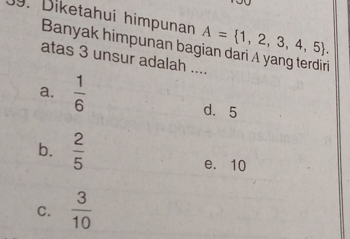 Diketahui himpunan A= 1,2,3,4,5. 
Banyak himpunan bagian dari A yang terdiri
atas 3 unsur adalah ....
a.  1/6 
d. 5
b.  2/5 
e. 10
C.  3/10 