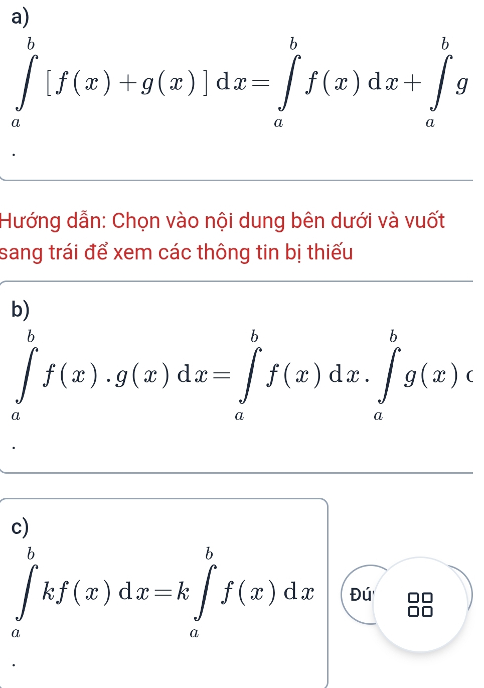 ∈tlimits _a^b[f(x)+g(x)]dx=∈tlimits _a^bf(x)dx+∈tlimits _a^bg
Hướng dẫn: Chọn vào nội dung bên dưới và vuốt
sang trái để xem các thông tin bị thiếu
b)
∈tlimits _a^bf(x).g(x)dx=∈tlimits _a^bf(x)dx.∈tlimits _a^bg(x)c
c)
∈tlimits _a^bkf(x)dx=k∈tlimits _a^bf(x)dx Đú