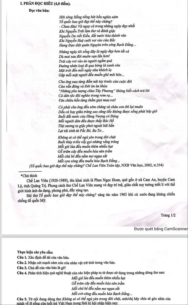 PHÀN ĐQC HIÊU (4,0 điểm).
Đọc văn bản:
Hỡi sông Hồng tiếng hát bốn nghìn năm
Tổ quốc bao giờ đẹp thế này chăng?
- Chưa đâu! Và ngay cả trong những ngày đẹp nhất
Khi Nguyễn Trãi làm thơ và đánh giặc
Nguyễn Du viết Kiều, đất nước hóa thành văn
Khi Nguyễn Huệ cưỡi voi vào cửa Bắc
Hưng Đạo diệt quân Nguyên trên sóng Bạch Đằng...
Những ngày tôi sống đây là ngày đẹp hơn tất cả
Dù mai sau đời muôn vạn lần hơn!
Trái cây rơi vào áo người ngắm quả
Đường nhân loại đi qua bóng lá xanh rờn
Mặt trời đến mỗi ngày như khách la
Gặp mỗi mặt người đều muốn ghé môi hôn...
Cha ông xưa từng đấm nát tay trước cửa cuộc đời
Cửa vẫn đóng và Đời im im khóa
'Những pho tượng chùa Tây Phương' không biết cách trả lời
Cả dân tộc đói nghèo trong rơm rạ...
Văn chiêu hồn từng thấm giọt mưa rơi!
Có phải cha ông đến sớm chăng và cháu con thì lại muộn
Dẫu có bay giữa trăng sao cũng tiếc không được sống phút bây giờ
Buổi đất nước của Hùng Vương có Đảng
Mỗi người dân đều được thấy Bác Hồ
Thịt xương ta giặc phơi ngoài bãi bắn
Lại tái sinh từ Pắc Bó, Ba Tơ ...
Không ai có thể ngủ yên trong đời chật
Buổi thủy triều vẫy gọi những vầng trăng
Mỗi gié lúa đều muồn thêm nhiều hạt
Gỗ trăm cây đều muốn hóa nên trầm
Mỗi chú bé đều nằm mợ ngựa sắt
Mỗi con sông đều muốn hóa Bạch Đằng...
(Tổ quốc bao giờ đẹp thể này chăng? Chế Lan Viên Toàn tập, NXB Văn học, 2002, tr.354)
*Chú thích
Chế Lan Viên (1920-1989), tên khai sinh là Phan Ngọc Hoan, quê gốc ở xã Cam An, huyện Cam
Lộ, tỉnh Quảng Trị. Phong cách thơ Chế Lan Viên mang vẻ đẹp trí tuệ, giàu chất suy tưởng triết lí với thế
giới hình ảnh đa dạng, phong phú, đầy sáng tạo.
Bài thơ Tổ quốc bao giờ đẹp thế này chăng? sáng tác năm 1965 khi cả nước đang kháng chiến
chống đế quốc Mỹ.
Trang 1/2
Được quét bằng CamScanner
Thực hiện các yêu cầu:
Câu 1. Xác định đề tài của văn bản.
Câu 2, Nhận xét mạch cảm xúc của nhân vật trữ tình trong văn bản.
Câu 3. Chủ đề của văn bản là gì7
Câu 4. Phân tích hiệu quả nghệ thuật của các biện pháp tu từ được sử dụng trong những dòng thơ sau:
Mỗi gié lúa đều muốn thêm nhiều hạt
Gỗ trăm cây đều muốn hóa nên trầm
Mỗi chủ bé đều nằm mơ ngựa sắt
Mỗi con sông đều muốn hóa Bạch Đằng...
Câu 5. Từ nội dung dòng thơ Không ai có thể ngủ yên trong đời chật, anh/chị bãy chia sẻ góc nhìn của
minh về lẽ sống của tuổi trẻ Việt Nam trong thời kỉ hội nhân hiện nay.