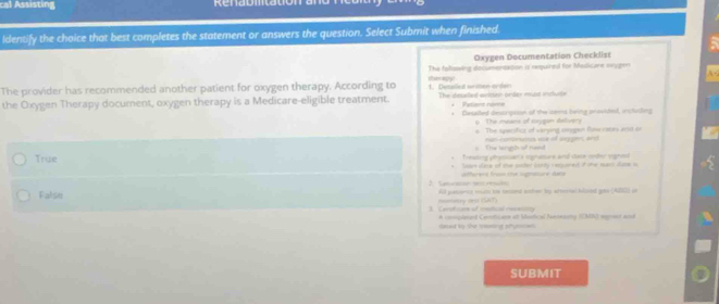 cal Assisting
ldentify the choice that best completes the statement or answers the question. Select Submit when finished
Oxygen Documentation Checklist
The following documenextion is ramuired for Medicare orygen
The provider has recommended another patient for oxygen therapy. According to 1. Detailel written orden trapy!
the Oxygen Therapy document, oxygen therapy is a Medicare-eligible treatment. The deelled avition order must incluste * Patient nom=
* Desalled descrpoon of the bens being prowided, incladling
p. The means of sxygen salivery
o The specifics of varying oigan flow rates and on
# The lang2 of nead ran-contrun wae of siggers and
Treating phrossan s signamare and dace order vignoo
True eo re of te puster botty remned if the mart dn a
2. Semcaon set rescto offerere frss the ssore dane
False All pasonio mst te tected athe by afterec hlond geo (ABS) in
momitry ves (SAT)
3. Carutcare of mestical revenity * complasd Conthcare at Madical Neneaimy (EMN) sgnoor and
daed by the seing phumnias 
SUBMIT