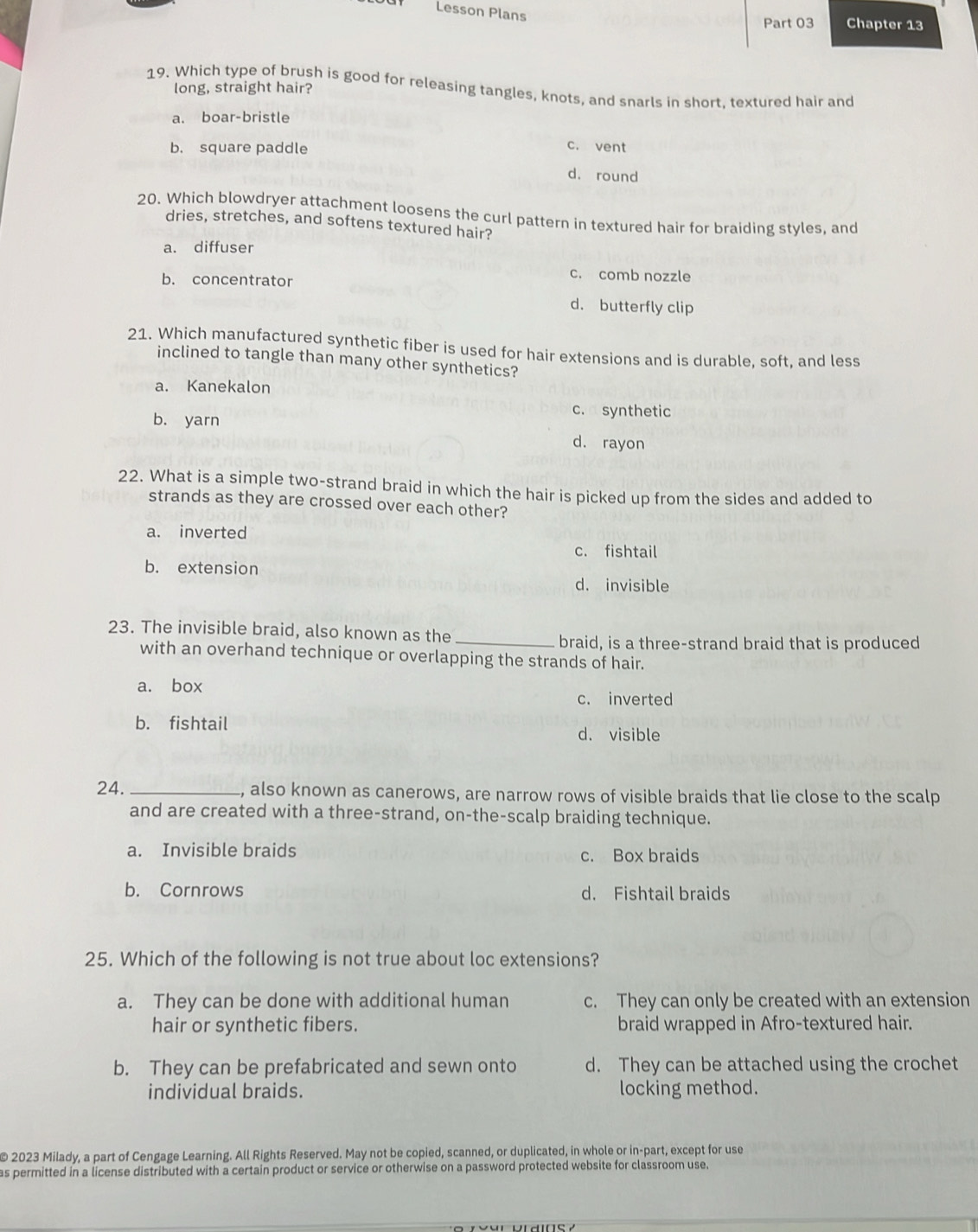 Lesson Plans
Part 03 Chapter 13
19. Which type of brush is good for releasing tangles, knots, and snarls in short, textured hair and
long, straight hair?
a. boar-bristle
b. square paddle c. vent
d. round
20. Which blowdryer attachment loosens the curl pattern in textured hair for braiding styles, and
dries, stretches, and softens textured hair?
a. diffuser
b. concentrator
c. comb nozzle
d. butterfly clip
21. Which manufactured synthetic fiber is used for hair extensions and is durable, soft, and less
inclined to tangle than many other synthetics?
a. Kanekalon
b. yarn
c. synthetic
d. rayon
22. What is a simple two-strand braid in which the hair is picked up from the sides and added to
strands as they are crossed over each other?
a. inverted
c. fishtail
b. extension d. invisible
23. The invisible braid, also known as the_
braid, is a three-strand braid that is produced
with an overhand technique or overlapping the strands of hair.
a. box
c. inverted
b. fishtail d. visible
24. _, also known as canerows, are narrow rows of visible braids that lie close to the scalp
and are created with a three-strand, on-the-scalp braiding technique.
a. Invisible braids c. Box braids
b. Cornrows d. Fishtail braids
25. Which of the following is not true about loc extensions?
a. They can be done with additional human c. They can only be created with an extension
hair or synthetic fibers. braid wrapped in Afro-textured hair.
b. They can be prefabricated and sewn onto d. They can be attached using the crochet
individual braids. locking method.
© 2023 Milady, a part of Cengage Learning. All Rights Reserved. May not be copied, scanned, or duplicated, in whole or in-part, except for use
as permitted in a license distributed with a certain product or service or otherwise on a password protected website for classroom use.