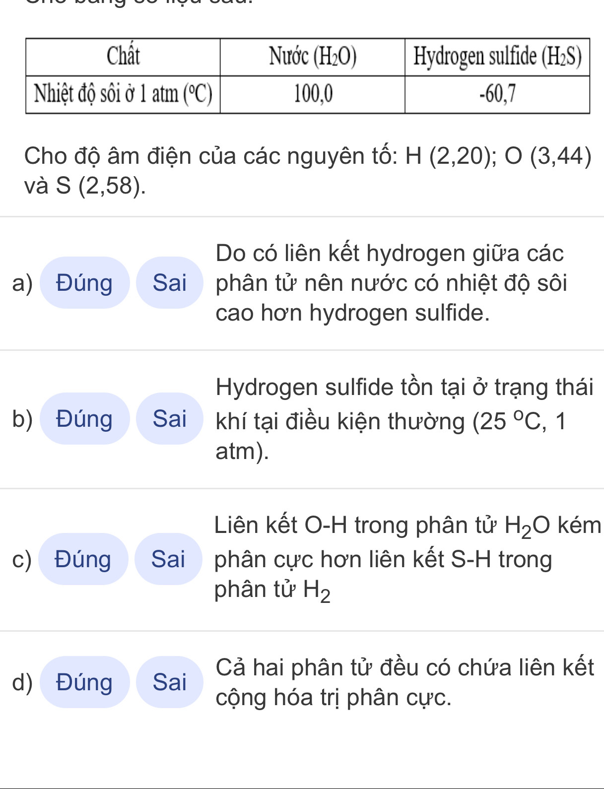 Cho độ âm điện của các nguyên tố: H(2,20);O(3,44)
và S(2,58).
Do có liên kết hydrogen giữa các
a) Đúng Sai  phân tử nên nước có nhiệt độ sôi
cao hơn hydrogen sulfide.
Hydrogen sulfide tồn tại ở trạng thái
b) Đúng Sai khí tại điều kiện thường (25°C , 1
atm).
Liên kết O-H trong phân tử H_2O kém
c) Đúng Sai phân cực hơn liên kết S-H trong
phân tử H_2
d) Đúng Sai Cả hai phân tử đều có chứa liên kết
cộng hóa trị phân cực.