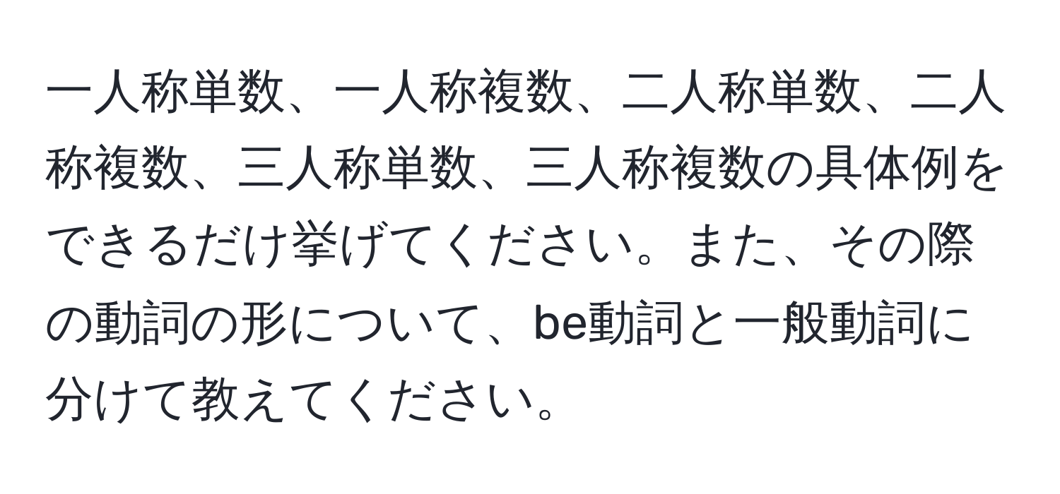 一人称単数、一人称複数、二人称単数、二人称複数、三人称単数、三人称複数の具体例をできるだけ挙げてください。また、その際の動詞の形について、be動詞と一般動詞に分けて教えてください。