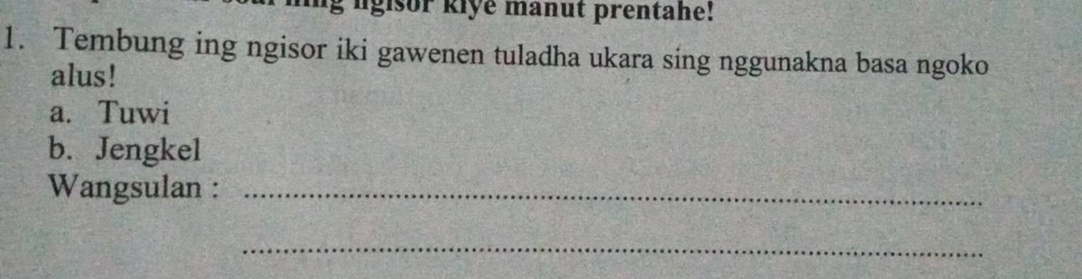 lgisor kiye manut prentahe! 
1. Tembung ing ngisor iki gawenen tuladha ukara sing nggunakna basa ngoko 
alus! 
a. Tuwi 
b. Jengkel 
Wangsulan :_ 
_