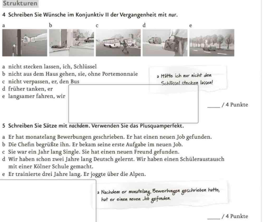 Strukturen
4 Schreiben Sie Wünsche im Konjunktiv II der Vergangenheit mit nur.
a
b
c
d
e
a nicht stecken lassen, ich, Schlüssel
b nicht aus dem Haus gehen, sie, ohne Portemonnaie a Hätte ich nur nicht den
c nicht verpassen, er, den Bus
Schlüssel stecken lassen
d früher tanken, er
e langsamer fahren, wir
_/ 4 Punkte
5 Schreiben Sie Sätze mit nachdem. Verwenden Sie das Plusquamperfekt.
a Er hat monatelang Bewerbungen geschrieben. Er hat einen neuen Job gefunden.
b Die Chefin begrüßte ihn. Er bekam seine erste Aufgabe im neuen Job.
c Sie war ein Jahr lang Single. Sie hat einen neuen Freund gefunden.
d Wir haben schon zwei Jahre lang Deutsch gelernt. Wir haben einen Schüleraustausch
mit einer Kölner Schule gemacht.
e Er trainierte drei Jahre lang. Er joggte über die Alpen.

den
_/ 4 Punkte