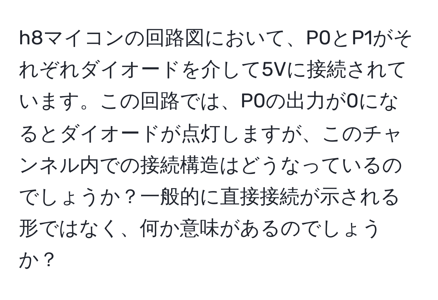 h8マイコンの回路図において、P0とP1がそれぞれダイオードを介して5Vに接続されています。この回路では、P0の出力が0になるとダイオードが点灯しますが、このチャンネル内での接続構造はどうなっているのでしょうか？一般的に直接接続が示される形ではなく、何か意味があるのでしょうか？