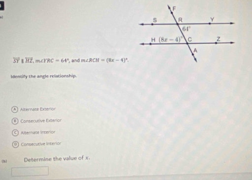 overleftrightarrow SY overleftrightarrow HZ,m∠ YRC=64° , and m∠ RCH=(8x-4)^circ .
Identify the angle relationship.
A) Alternate Exterior
#) Consecutive Exterior
C) Alternate interior
D) Consecutive Interior
(b) Determine the value of x.