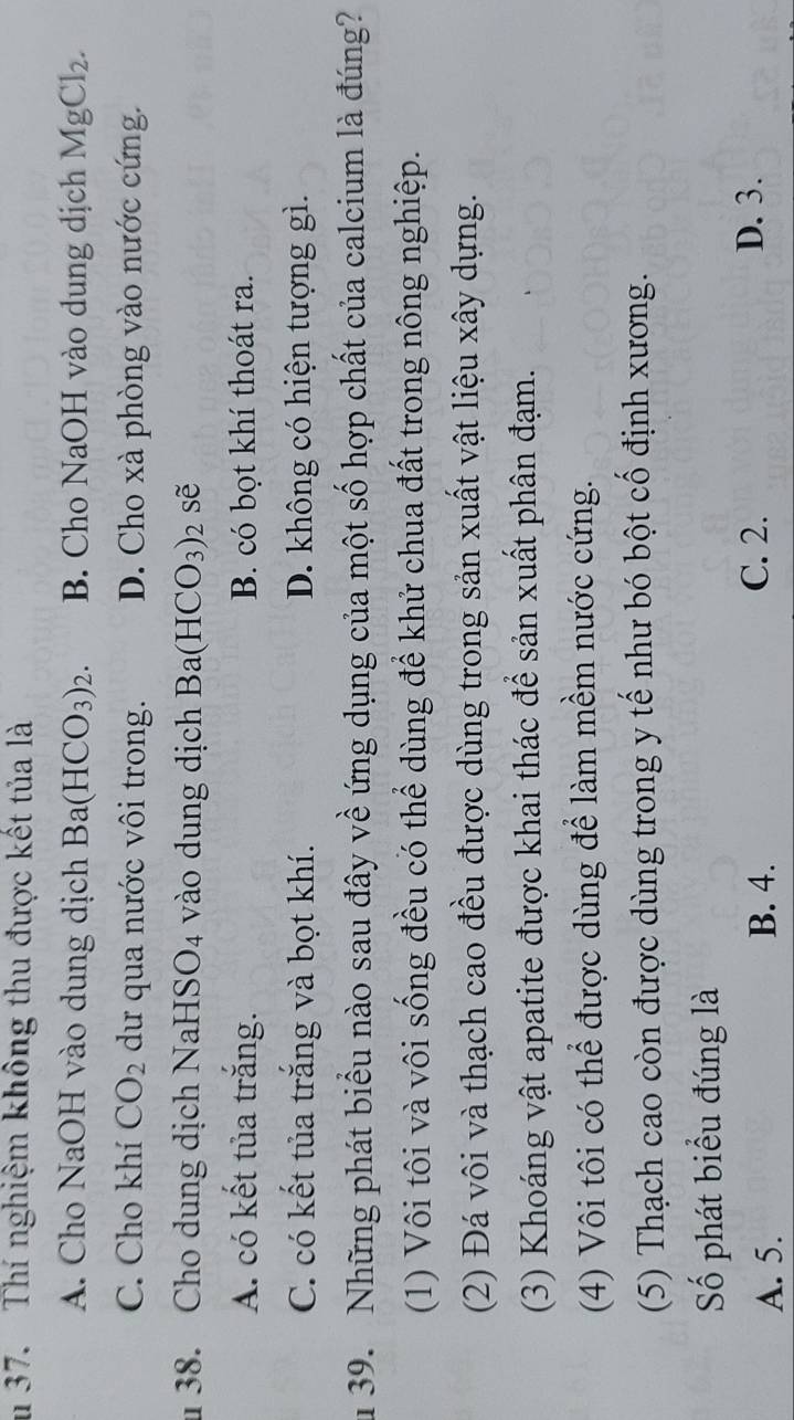 Thí nghiệm không thu được kết tủa là
A. Cho NaOH vào dung dịch Ba(HCO_3)_2. B. Cho NaOH vào dung dịch MgCl_2.
C. Cho khí CO_2 dư qua nước vôi trong. D. Cho xà phòng vào nước cứng.
38. Cho dung dịch NaHS O_4 vào dung dịch Ba(HCO_3)_2 sẽ
A. có kết tủa trăng. B. có bọt khí thoát ra.
C. có kết tủa trắng và bọt khí. D. không có hiện tượng gì.
u 39. Những phát biểu nào sau đây về ứng dụng của một số hợp chất của calcium là đúng?
(1) Vôi tôi và vôi sống đều có thể dùng để khử chua đất trong nông nghiệp.
(2) Đá vôi và thạch cao đều được dùng trong sản xuất vật liệu xây dựng.
(3) Khoáng vật apatite được khai thác để sản xuất phân đạm.
(4) Vôi tôi có thể được dùng để làm mềm nước cứng.
(5) Thạch cao còn được dùng trong y tế như bó bột cổ định xương.
Số phát biểu đúng là
A. 5. B. 4.
C. 2. D. 3.