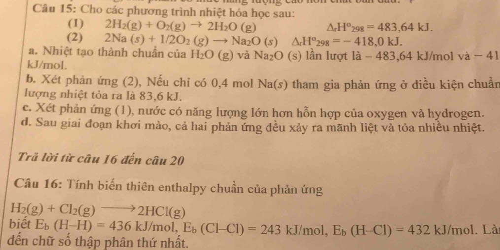 Cho các phương trình nhiệt hóa học sau: 
(1) 2H_2(g)+O_2(g)to 2H_2O(g)
△ _rH^o_298=483,64kJ. 
(2) 2Na(s)+1/2O_2(g)to Na_2O(s) △ _rH^o_298=-418, 0kJ. 
a. Nhiệt tạo thành chuẩn của H_2O(g)va Na_2O (s) lần lượt la-483, 64kJ/ mol va-41
kJ/mol. 
b. Xét phản ứng (2), Nếu chỉ có 0,4 mol Na(s) tham gia phản ứng ở điều kiện chuẩn 
lượng nhiệt tỏa ra là 83, 6 kJ. 
c. Xét phản ứng (1), nước có năng lượng lớn hơn hỗn hợp của oxygen và hydrogen. 
d. Sau giai đoạn khơi mào, cả hai phản ứng đều xảy ra mãnh liệt và tỏa nhiều nhiệt. 
Trả lời từ câu 16 đến câu 20 
Câu 16: Tính biến thiên enthalpy chuẩn của phản ứng
H_2(g)+Cl_2(g)to 2HCl(g)
biết E_b(H-H)=436kJ/mol, E_b(Cl-Cl)=243kJ/mol, E_b(H-Cl)=432kJ/mol. Lài 
đến chữ số thập phân thứ nhất.