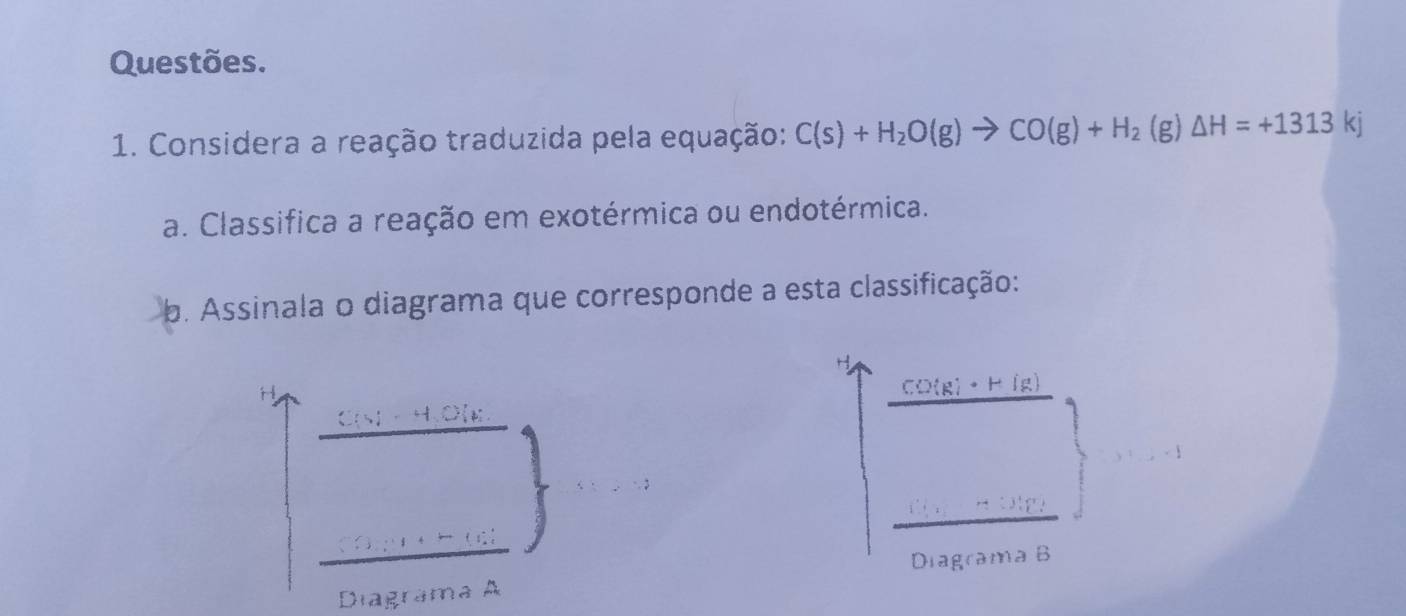 Questões. 
1. Considera a reação traduzida pela equação: C(s)+H_2O(g)to CO(g)+H_2 (g) △ H=+1313kj
a. Classifica a reação em exotérmica ou endotérmica. 
b. Assinala o diagrama que corresponde a esta classificação:
H
CO(g)· H(g)
HO[ k
Diagrama B 
Diagrama A