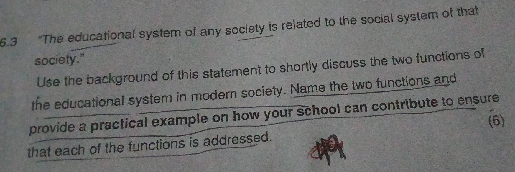 6.3 “The educational system of any society is related to the social system of that 
society." 
Use the background of this statement to shortly discuss the two functions of 
the educational system in modern society. Name the two functions and 
provide a practical example on how your school can contribute to ensure 
(6) 
that each of the functions is addressed.