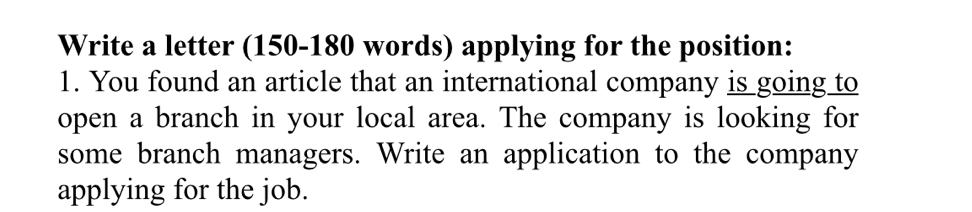 Write a letter (150-180 words) applying for the position: 
1. You found an article that an international company is going to 
open a branch in your local area. The company is looking for 
some branch managers. Write an application to the company 
applying for the job.