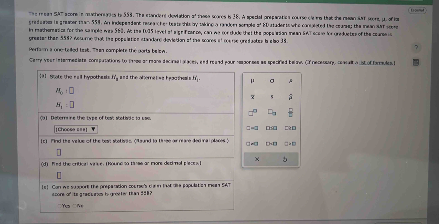 Español
The mean SAT score in mathematics is 558. The standard deviation of these scores is 38. A special preparation course claims that the mean SAT score, μ, of its
graduates is greater than 558. An independent researcher tests this by taking a random sample of 80 students who completed the course; the mean SAT score
in mathematics for the sample was 560. At the 0.05 level of significance, can we conclude that the population mean SAT score for graduates of the course is
greater than 558? Assume that the population standard deviation of the scores of course graduates is also 38.
Perform a one-tailed test. Then complete the parts below.
?
Carry your intermediate computations to three or more decimal places, and round your responses as specified below. (If necessary, consult a list of formulas.)
μ σ p
overline x s p
□^(□) □ _□   □ /□  
□ =□ □ ≤ □ □ ≥ □
□ != □ □ □ >□
×