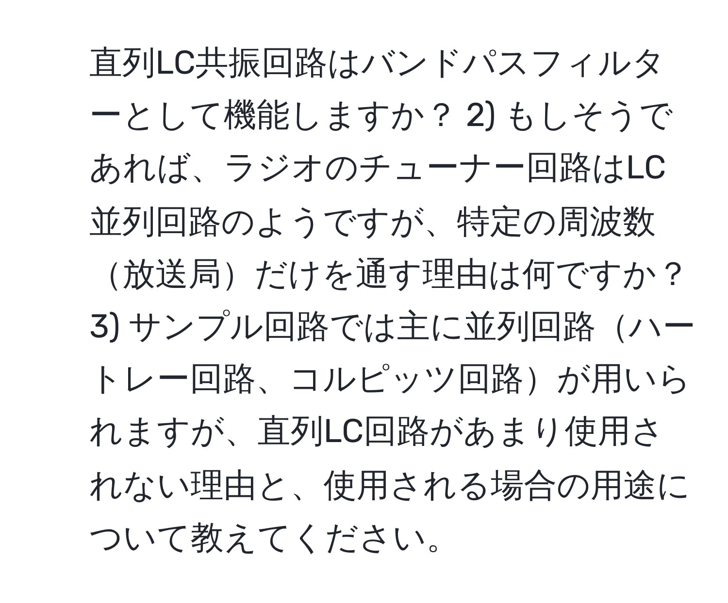 直列LC共振回路はバンドパスフィルターとして機能しますか？ 2) もしそうであれば、ラジオのチューナー回路はLC並列回路のようですが、特定の周波数放送局だけを通す理由は何ですか？ 3) サンプル回路では主に並列回路ハートレー回路、コルピッツ回路が用いられますが、直列LC回路があまり使用されない理由と、使用される場合の用途について教えてください。